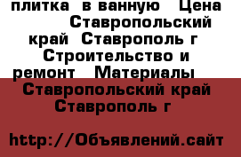  плитка  в ванную › Цена ­ 200 - Ставропольский край, Ставрополь г. Строительство и ремонт » Материалы   . Ставропольский край,Ставрополь г.